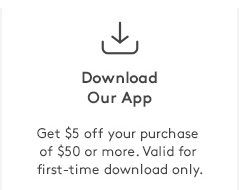 Dowload Our App | Get $5 off your purchase of $50 or more. Valid for first-time download only.