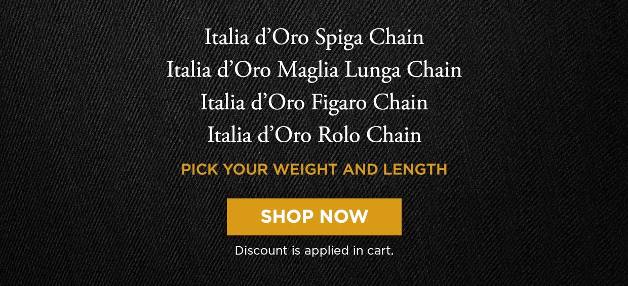Italia d'Oro Spiga Chain. Italia d'Oro Maglia Lunga Chain. Italia d'Oro Figaro Chain. Italia d'Oro Rolo Chain. PICK YOUR WEIGHT AND LENGTH. Shop Now. Discount is applied in cart.