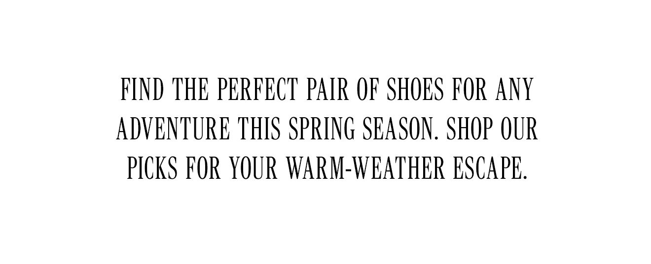 FIND THE PERFECT PAIR OF SHOES FOR ANY ADVENTURE THIS SPRING SEASON. SHOP OUR PICKS FOR YOUR WARM-WEATHER ESCAPE. 