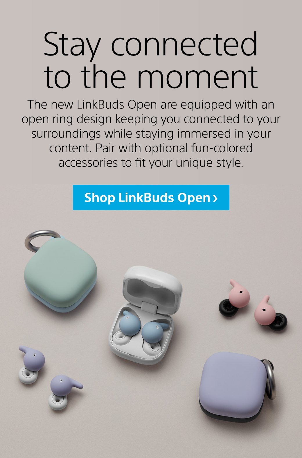 Stay connected to the moment | The new LinkBuds Open are equipped with an open ring design keeping you connected to your surroundings while staying immersed in your content. Pair with optional fun-colored accessories to fit your unique style. | Shop LinkBuds Open