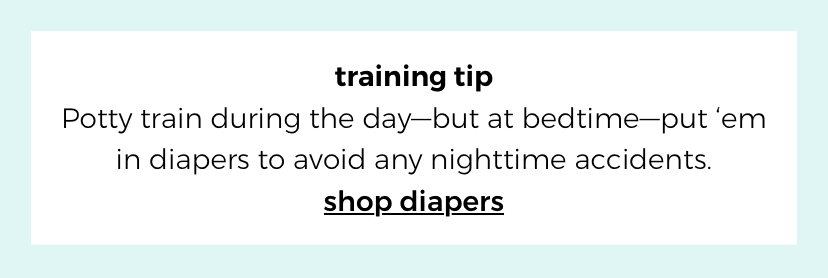 training tip. Potty train during the day—but at bedtime—put ‘em in diapers to avoid any nighttime accidents. shop diapers