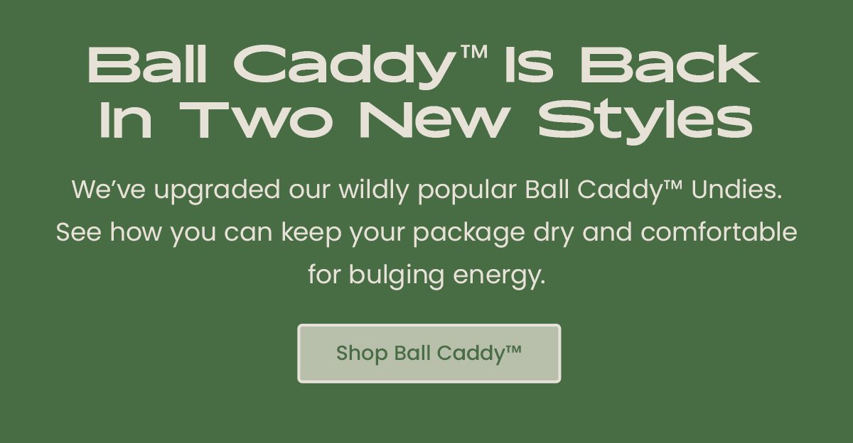 Ball Caddy is Back In Two New Styles - We're upgraded our wildly popular Ball Caddy Undies. See how you can keep your package dry and comfortable for bulging energy. Shop Ball Caddy 