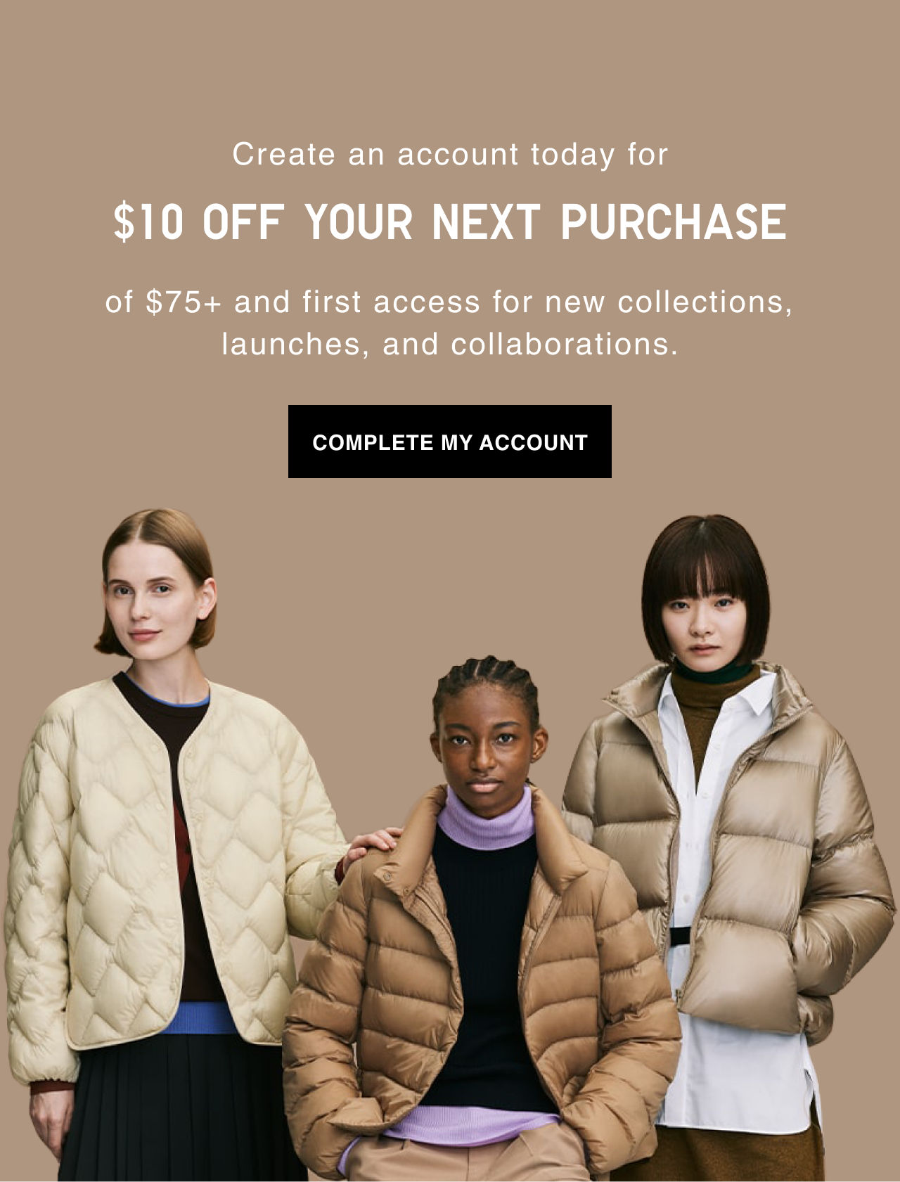 Create an account today. GET $10 OFF your next purchase of $75+. First access for new collections, launches, and collaborations Complete my account