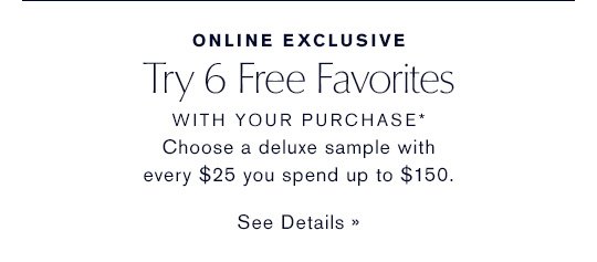 ONLINE EXCLUSIVE Try 6 Free Favorites WITH YOUR PURCHASE* Choose a deluxe sample with every $25 you spend up to $150. SEE DETAILS