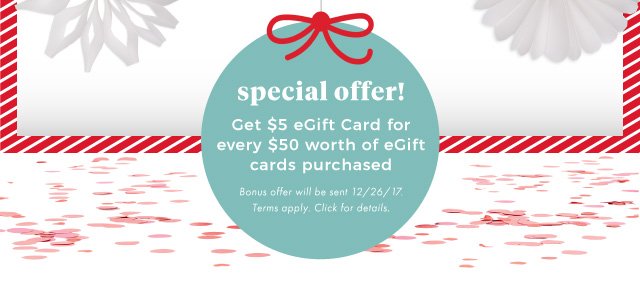 special offer! | Get $5 eGift Card for every $50 worth of eGift cards purchased | Bonus offer will be sent 12/26/17. | Terms apply. Click for details.