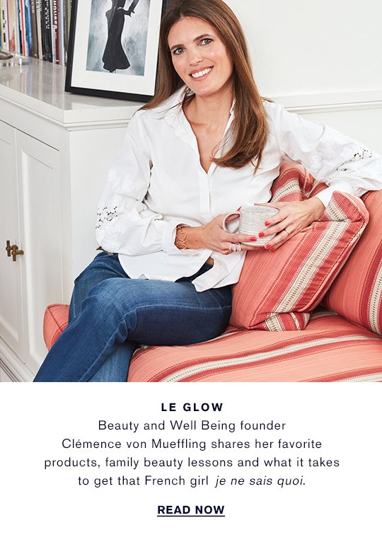 LE GLOW Beauty and Well Being founder Clémence von Mueffling shares her favorite products, family beauty lessons and what it takes to get that French girl je ne sais quoi. READ NOW »