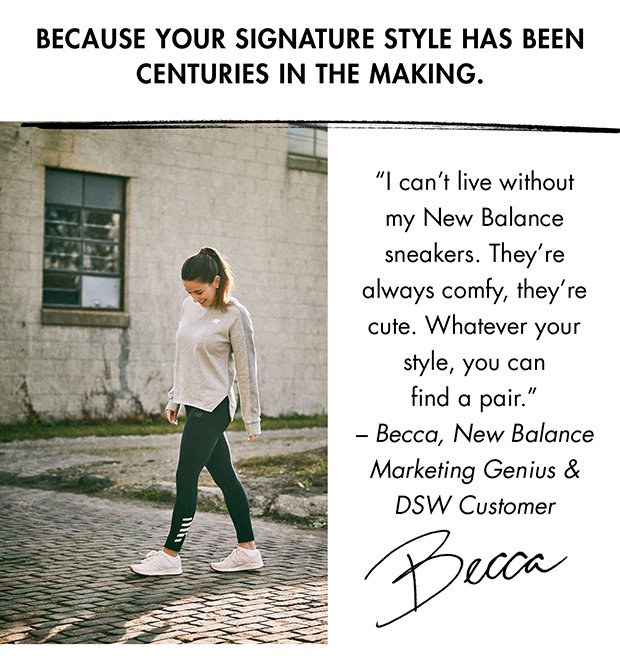 BECAUSE YOUR SIGNATURE STYLE HAS BEEN CENTURIES IN THE MAKING. | "I can't live without my New Balance sneakers. They're always comfy, they’re cute. Whatever your style, you can find a pair." – Becca, New Balance Marketing Genius & DSW Customer