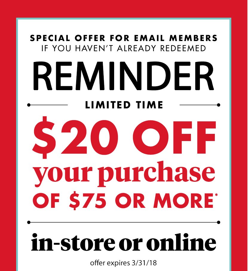 Special Offer for Email Members If You haven't already redeemed. Reminder Limited Time $20 off your purchase of $75 or more(*) in- store or online offer expires 3/31/18