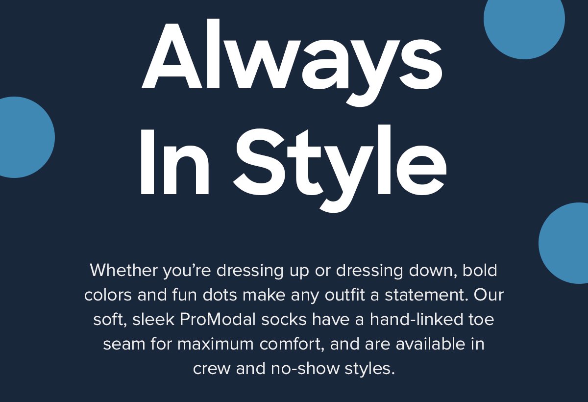 Always In Style | Whether you're dressing up or dressing down, bold colors and fun dots make any outfit a statement. Our soft, sleek ProModal socks have a hand-linked toe seam for maximum comfort, and are available in crew and no-show styles. | Shop the Dots Collection