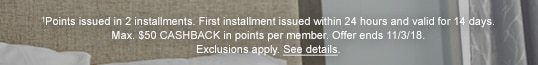 †Points issued in 2 installments. First installment issued within 24 hours and valid for 14 days. Max. $50 CASHBACK in points per member. Offer ends 11/3/18. Exclusions apply. See details.