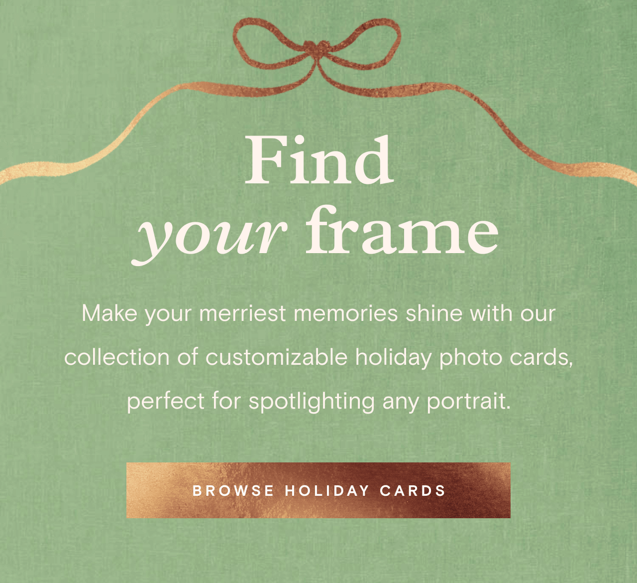 Find your frame. BROWSE HOLIDAY CARDS