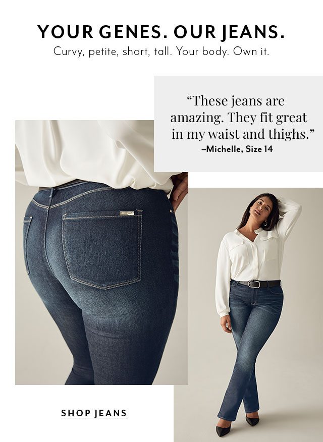 YOUR GENES. OUR JEANS. Curvy, petite, short, tall. Your body. Own it.​ "These jeans are amazing. They fit great in my waist and thighs." -Michelle, Size 14​ 