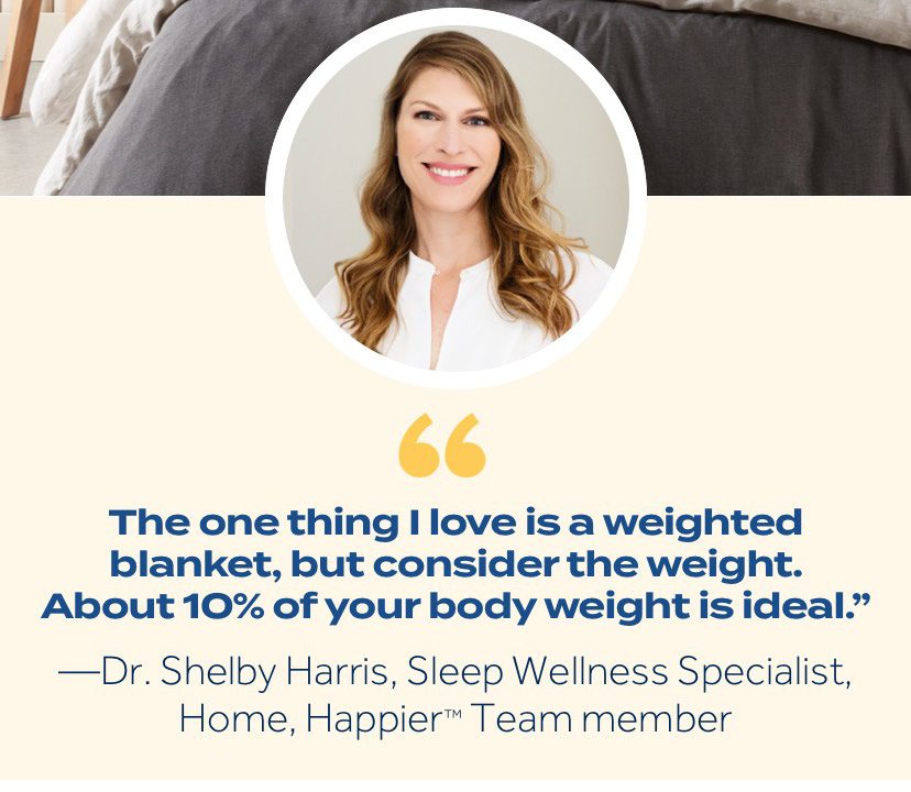 "The one thing I love is a weighted blanket, but consider the weight. About 10% of your body weight is ideal." —Dr. Shelby Harris, Sleep Wellness Specialist, Home, Happier™ Team member