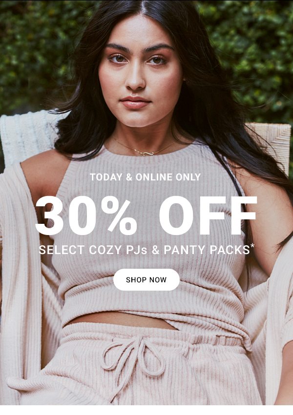 TODAY & ONLINE ONLY 30% OFF SELECT COZY PJS & PANTY PACKS* SHOP NOW
