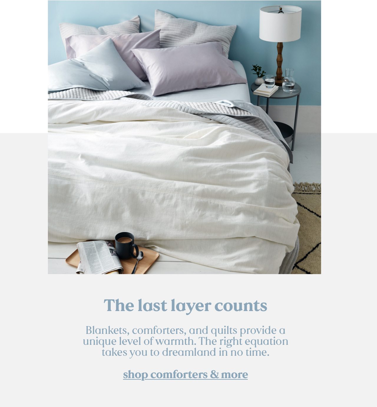 The last layer counts. Blankets, comforters, and quilts provide a unique level of warmth. The right equation takes you to dreamland in no time. shop comforters & more