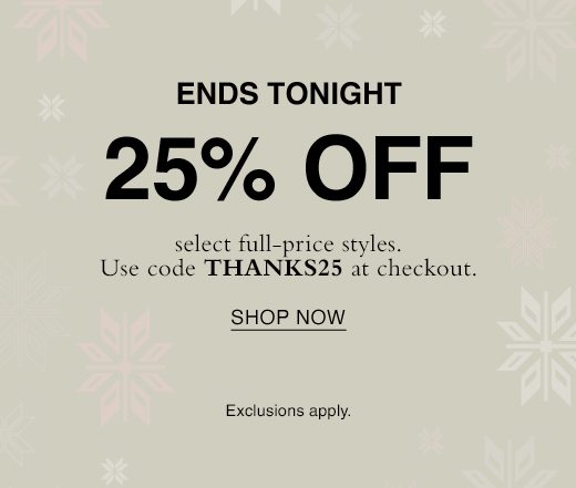 Ready, set, holiday event. 25% off select full-price styles ends tomorrow. Use code THANKS25 at checkout. SHOP NOW