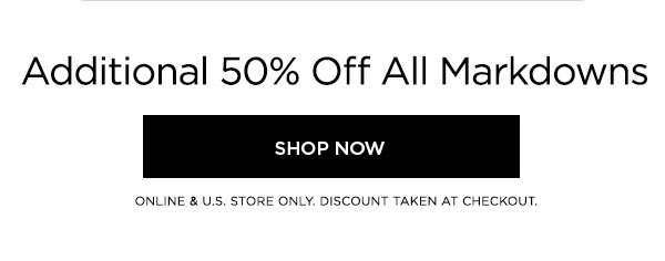 Additional 50% Off All Markdowns SHOP NOW > ONLINE & U.S. STORE ONLY. DISCOUNT TAKEN AT CHECKOUT.