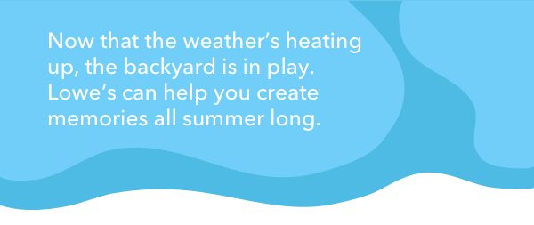 Now that the weather's heating up, the backyard is in play. Lowe's can help you create memories all summer long.