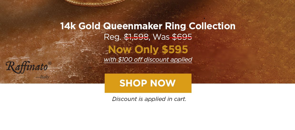 Raffinato— Italy. 14k Gold Queenmaker Ring Collection Reg. $1,598, Was $695, Now Only $595 with $100 off discount applied. Shop Now button. Discount applied in cart.