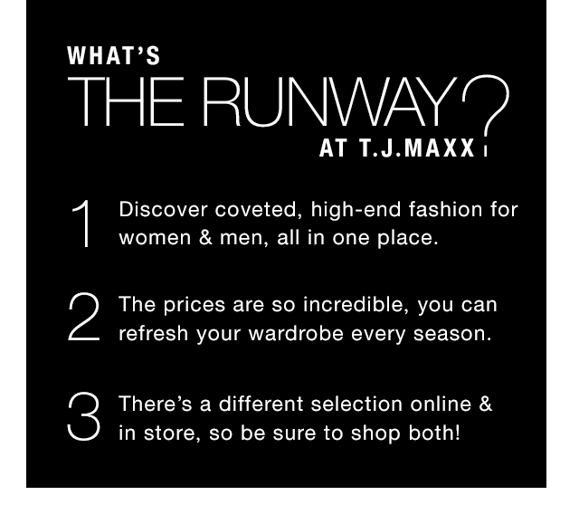 What’s THE RUNWAY at T.J.Maxx? 1. Discover coveted, high-end fashion for women & men, all in one place. 2. The prices are so incredible, you can refresh your wardrobe every season. 3. There’s a different selection online & in store, so be sure to shop both!