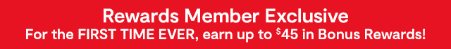 Rewards Member Exclusive. For the FIRST TIME EVER, earn up to $45 in Bonus Rewards!
