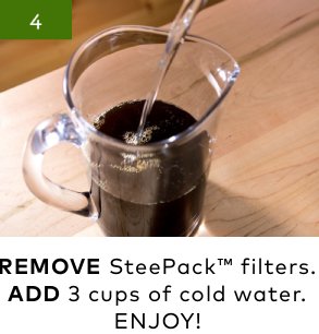 4 | REMOVE SteePack™ filters. ADD 3 cups of cold water.ENJOY!