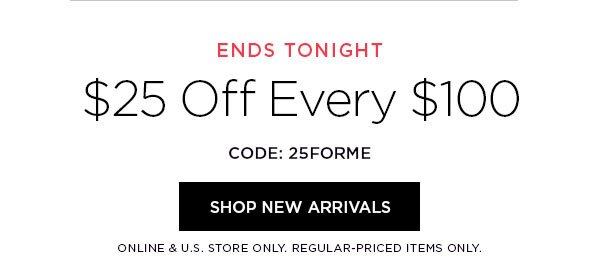 ENDS TONIGHT $25 Off Every $100 CODE: 25FORME SHOP NEW ARRIVALS > ONLINE & U.S. STORE ONLY. REGULAR-PRICED ITEMS ONLY.