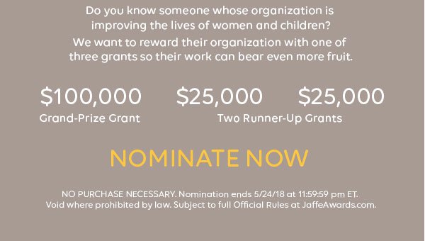 Do you know someone whose organization is improving the lives of women and children? We want to reward their organization with one of three grants so their work can bear even more fruit. $100,000 Grand-Prize Grant. $25,000. $25,000. Two Runner-Up Grants. Nominate now. NO PURCHASE NECESSARY. Nomination ends 5/24/18 at 11:59:59 pm ET. Void where prohibited by law. Subject to full Official Rules at JaffeAwards.com.