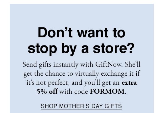 Don't want to stop by a store? Send gifts instantly with GiftNow. She'll get the chance to virtually exchange it if it's not perfect, and you'll get an extra 5% off with code FORMOM. SHOP MOTHERS DAY GIFTS