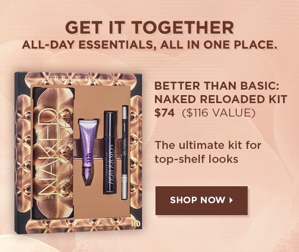 GET IT TOGETHER ALL-DAY ESSENTIALS, ALL IN ONE PLACE. - BETTER THAN BASIC: NAKED RELOADED KIT $74 - $116 value - The ultimate kit for top-shelf looks - SHOP NOW >
