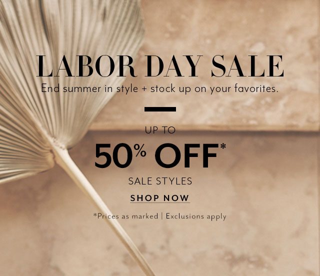 Labor Day sale. End summer in style + stock up on your favorites. Up to 50% off* sale styles. *Prices as marked. Exclusions apply. SHOP NOW