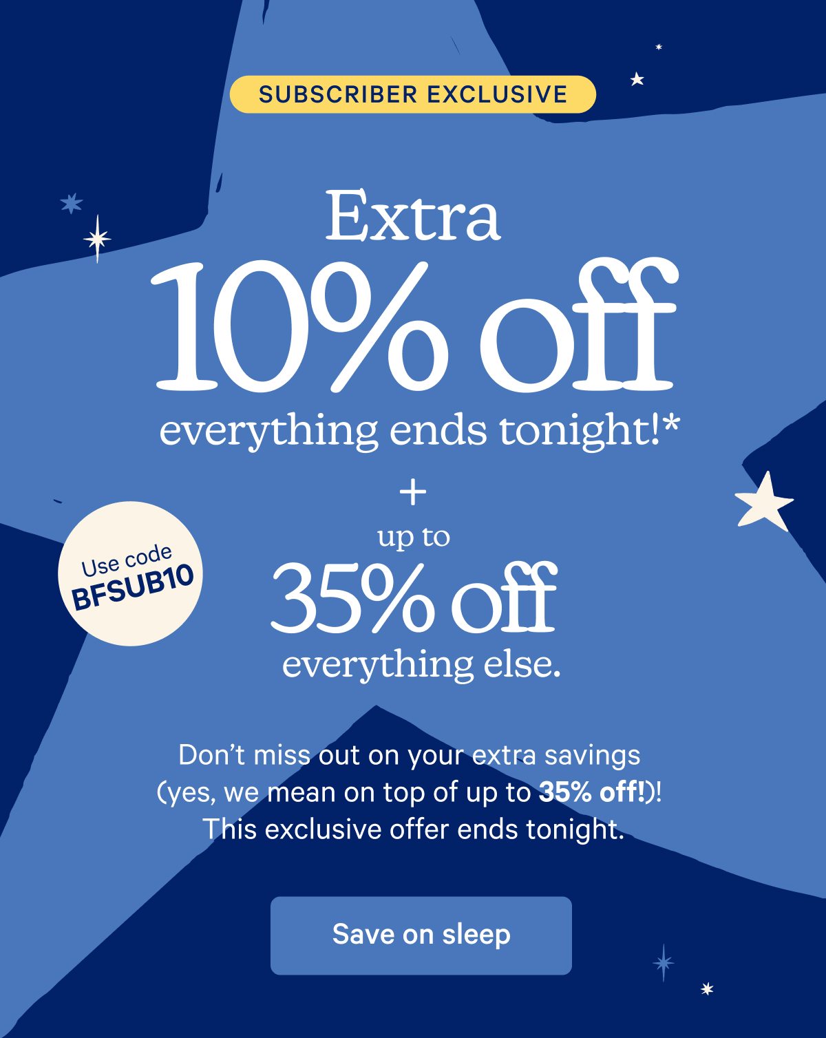 Subscriber Exclusive; Extra 10% off everything ends tonight!* + up to 35% off everything else. Use code: BFSUB10; Don't miss out on your extra savings (yes, we mean on top of up to 35% off)! This exclusive offer ends tonight.