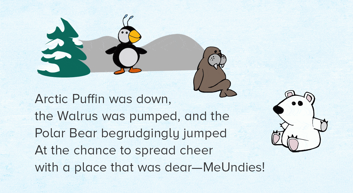 Arctic Puffin was down, the Walrus was pumped, and the Polar Bear begrudgingly jumped At the chance to spread cheer with a place that was dear—MeUndies!