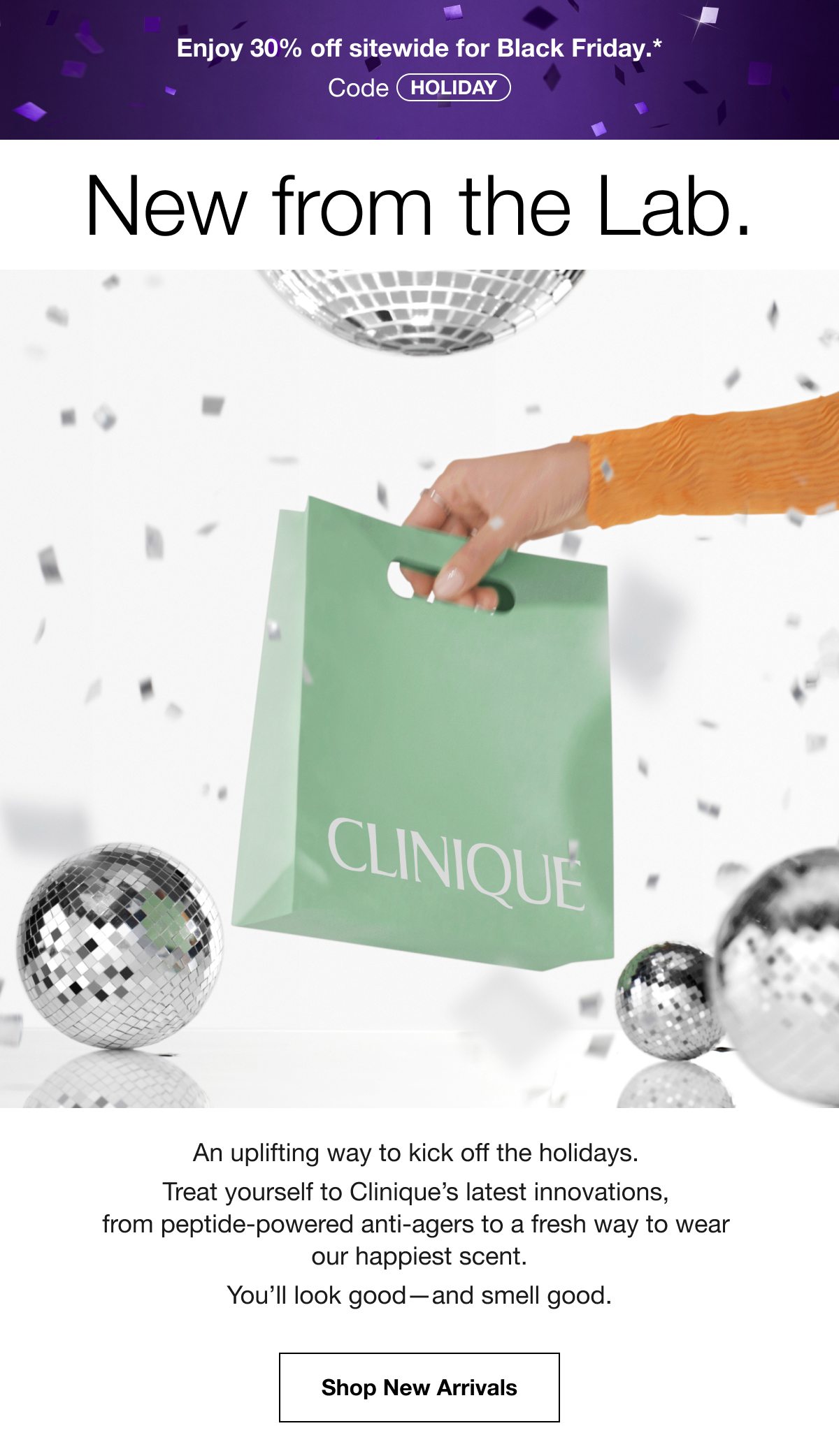 Enjoy 30% off sitewide for Black Friday.* | Code HOLIDAY | New from the Lab. | An uplifting way to kick off the holidays. Treat yourself to Clinique’s latest innovations, from peptide-powered anti-agers to a fresh way to wear our happiest scent. You’ll look good—and smell good. | Shop New Arrivals