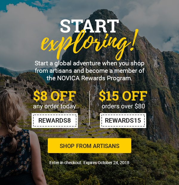 START EXPLORING! | Start a global adventure when you shop from artisans and become a member of the NOVICA Rewards Program. | $8 off any order today REWARDS8 | $15 off orders over $80 REWARDS15 | SHOP FROM ARTISANS | Enter in checkout. Expires October 24, 2018