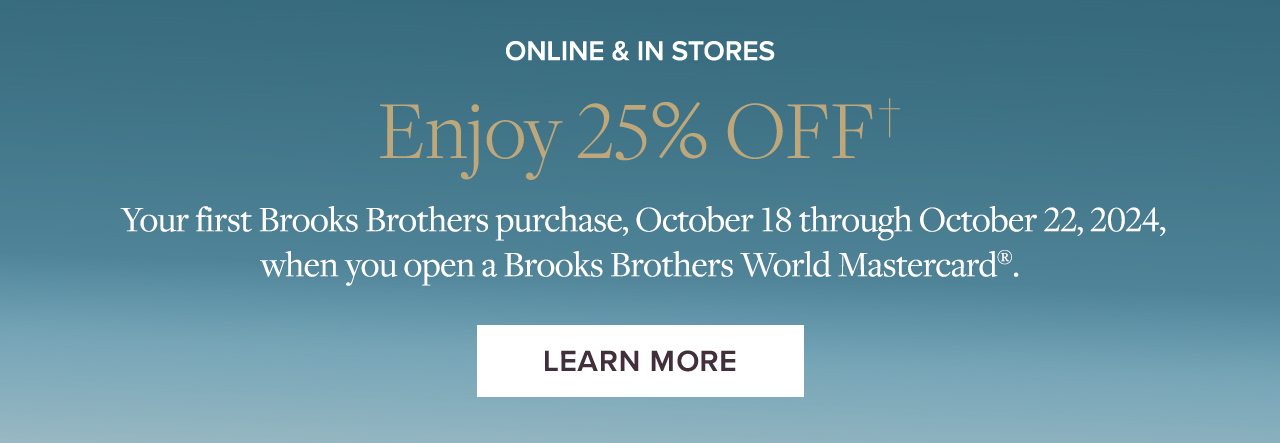 Online & In Stores. Enjoy 25% Off your first Brooks Brothers purchase, October 18 through October 22, 2024, when you open a Brooks Brothers World Mastercard.