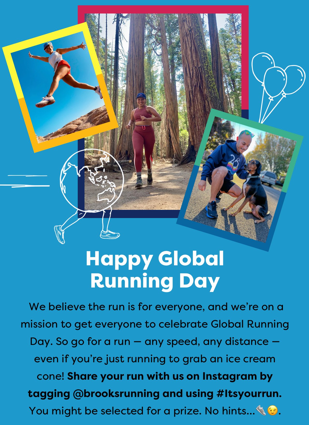 Happy Global Running Day - We believe the run is for everyone, and we're on a mission to get everyone to celebrate Global Running Day. So go on a run - any speed, any distance - even if you're just running to grab an ice cream cone! Share your run with us on Instagram by tagging @brooksrunning and using #Itsyourrun. You might be selected for a prize. No hints...