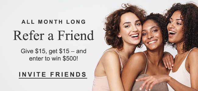 ALL MONTH LONG Refer a Friend Give $15, get $15 - and enter to win $500! INVITE FRIENDS