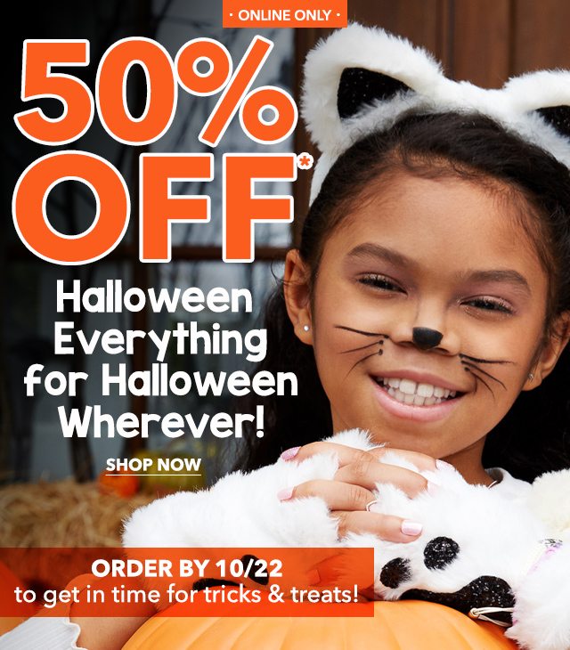 Online Only 50% OFF* Halloween Everything For Halloween Wherever! Shop Now Order by 10/22 to get in time for tricks & treats!