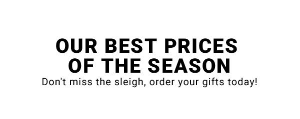OUR BEST PRICES OF THE SEASON DON'T MISS THE SLEIGH, ORDER YOUR GIFTS TODAY!