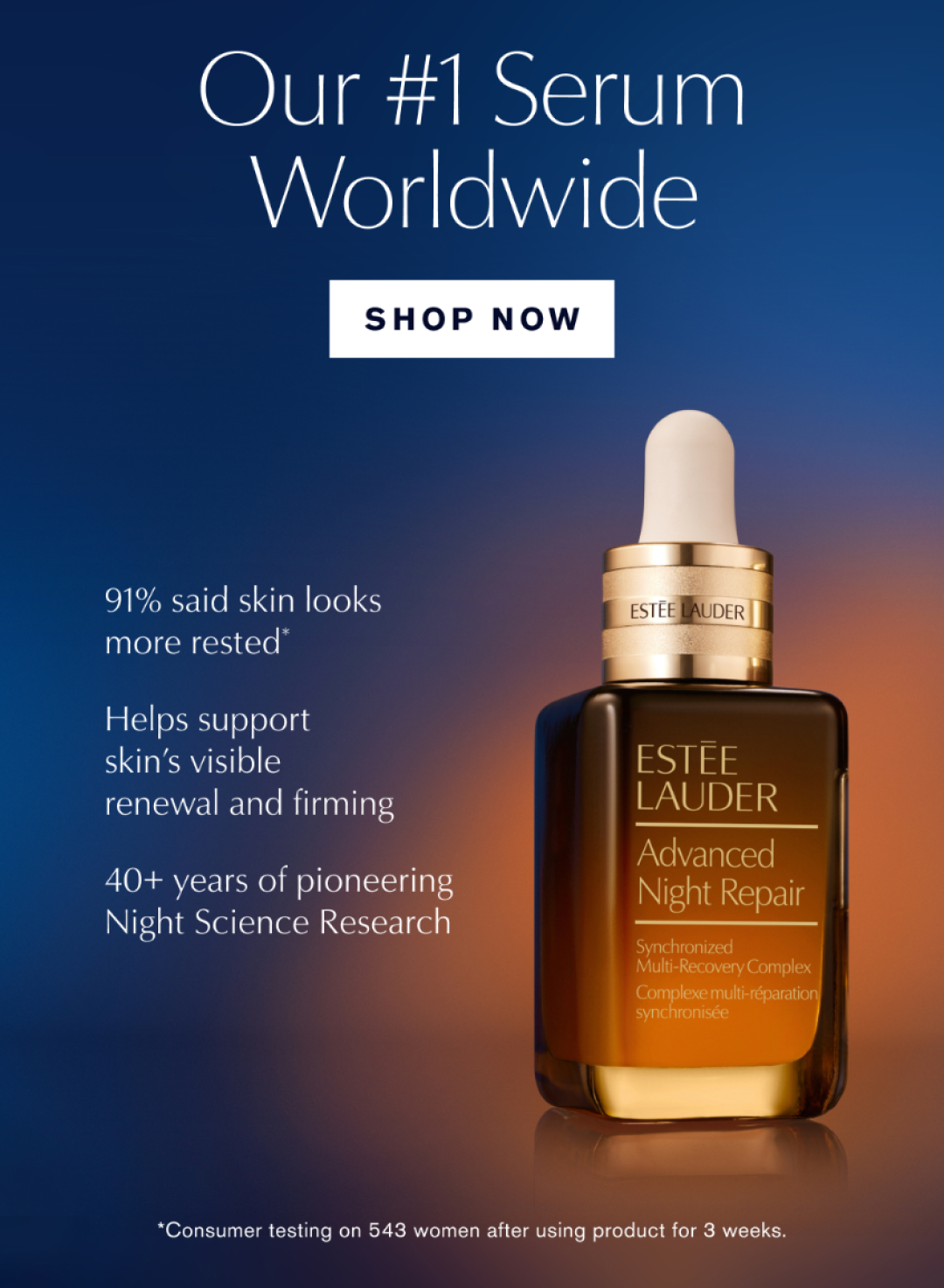 Our #1 Serum worldwide | SHOP NOW | 91% said skin looks more rested* Helps support skin's visible renewal and firming | 40+ years of pioneering Night Science Research * onsumer testing on 543 woman after using product for 3 weeks.