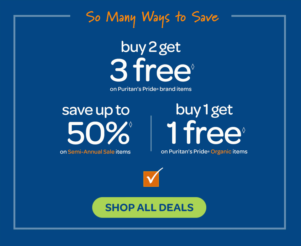 So many ways to save: Buy 2 get 3 free◊ on Puritan's Pride® brand items, save up to 50%◊ on Semi-Annual Sale items, buy 1 get 1 free◊ on Puritan's Pride® Organic items. Shop now.