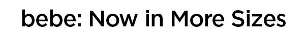 bebe: Now in More Sizes You asked. We listened and extended our size range. More than 200 bebe styles are now 00-16 and XXS-XXL. Over the next few weeks, we'll be adding an even greater range of sizes. And we hope you'll spread the word that bebe now offers more sizing options—because we're really excited our designs are now available to more women than ever before. SHOP EXTENDED SIZES >