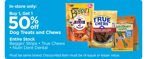 In-store only: Buy 1, Get 1 50% off. Dog Treats and Chews. Entire Stock. Beggin' Strips. True Chews. Nutri Dent Dental. Must be same brand. Discounted item must be of equal or lesser value.