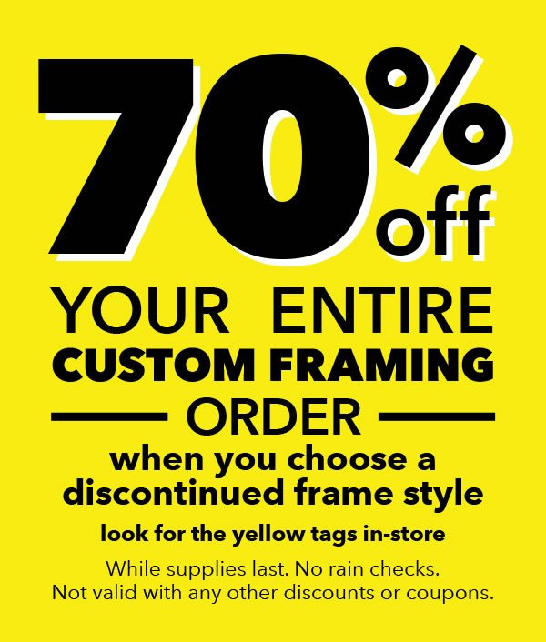 70% off your entire custom framing order when you choose a discontinued frame. Looks for the yellow tags in-store. While supplies last, no rain checks. Not valid with any other discounts or coupons.