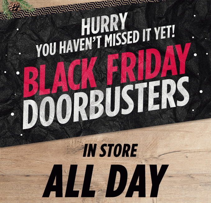 HURRY YOU HAVEN'T MISSED IT YET! BLACK FRIDAY DOORBUSTERS IN STORE ALL DAY