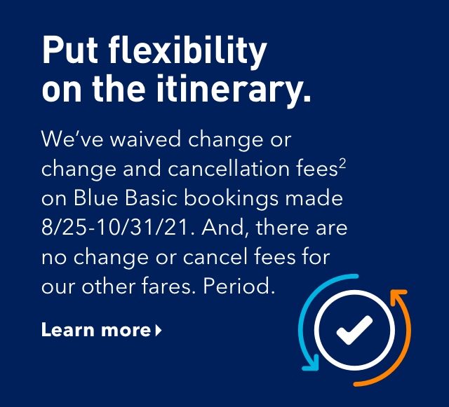 Put flexibility on the itinerary. We've waived chance and cancellation fees (2) on Blue Basic bookings made between August 25, 2021 and October 31, 2021. And, there are no change or cancel fees for our other fares. Period. Click here to learn more.