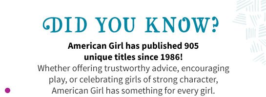 DID YOU KNOW? American Girl has published 905 unique titles since 1986! Whether offering trustworthy advice, encouraging play, or celebrating girls of strong character, American Girl has something for every girl.