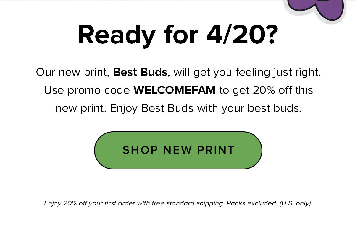 Headline: Ready for 4/20? Copy: Yooo man, this print is goood. Our new print, Best Buds, is sure to be your new best friend — just in time for 4/20. Use promo code WELCOMEFAM to get 20% off this new print. Smoke on, friend. CTA: Shop New Print Enjoy 20% off your first order with free standard shipping. Packs excluded. (U.S. only)