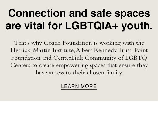 Connection and safe spaces are vital for LGBTQIA+ youth. That's why Coach Foundation is working with the Hetrick-Martin Institute, Albert Kennedy Trust, Point Foundation and CenterLink Community of LGBTQ Centers to create empowering spaces that ensure they have access to their chosen family. LEARN MORE